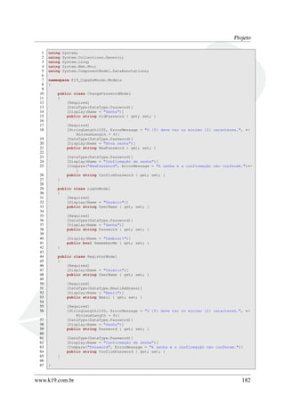 Projeto
1 using System;
2 using System.Collections.Generic;
3 using System.Linq;
4 using System.Web.Mvc;
5 using System.ComponentModel.DataAnnotations;
6
7 namespace K19_CopaDoMundo.Models
8 {
9
10 public class ChangePasswordModel
11 {
12 [Required]
13 [DataType(DataType.Password)]
14 [Display(Name = "Senha")]
15 public string OldPassword { get; set; }
16
17 [Required]
18 [StringLength(100, ErrorMessage = "O {0} deve ter no mínimo {2} caracteres.", ←
MinimumLength = 6)]
19 [DataType(DataType.Password)]
20 [Display(Name = "Nova senha")]
21 public string NewPassword { get; set; }
22
23 [DataType(DataType.Password)]
24 [Display(Name = "Confirmação de senha")]
25 [Compare("NewPassword", ErrorMessage = "A senha e a confirmação não conferem.")←
]
26 public string ConfirmPassword { get; set; }
27 }
28
29 public class LogOnModel
30 {
31 [Required]
32 [Display(Name = "Usuário")]
33 public string UserName { get; set; }
34
35 [Required]
36 [DataType(DataType.Password)]
37 [Display(Name = "Senha")]
38 public string Password { get; set; }
39
40 [Display(Name = "Lembrar?")]
41 public bool RememberMe { get; set; }
42 }
43
44 public class RegisterModel
45 {
46 [Required]
47 [Display(Name = "Usuário")]
48 public string UserName { get; set; }
49
50 [Required]
51 [DataType(DataType.EmailAddress)]
52 [Display(Name = "Email")]
53 public string Email { get; set; }
54
55 [Required]
56 [StringLength(100, ErrorMessage = "O {0} deve ter no mínimo {2} caracteres.", ←
MinimumLength = 6)]
57 [DataType(DataType.Password)]
58 [Display(Name = "Senha")]
59 public string Password { get; set; }
60
61 [DataType(DataType.Password)]
62 [Display(Name = "Confirmação de senha")]
63 [Compare("Password", ErrorMessage = "A senha e a confirmação não conferem.")]
64 public string ConfirmPassword { get; set; }
65 }
66
67 }
www.k19.com.br 182
 