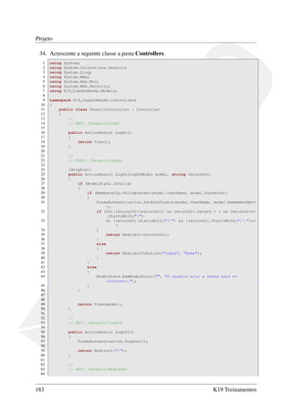 Projeto
34. Acrescente a seguinte classe a pasta Controllers.
1 using System;
2 using System.Collections.Generic;
3 using System.Linq;
4 using System.Web;
5 using System.Web.Mvc;
6 using System.Web.Security;
7 using K19_CopaDoMundo.Models;
8
9 namespace K19_CopaDoMundo.Controllers
10 {
11 public class UsuarioController : Controller
12 {
13 //
14 // GET: /Usuario/LogOn
15
16 public ActionResult LogOn()
17 {
18 return View();
19 }
20
21 //
22 // POST: /Usuario/LogOn
23
24 [HttpPost]
25 public ActionResult LogOn(LogOnModel model, string returnUrl)
26 {
27 if (ModelState.IsValid)
28 {
29 if (Membership.ValidateUser(model.UserName, model.Password))
30 {
31 FormsAuthentication.SetAuthCookie(model.UserName, model.RememberMe←
);
32 if (Url.IsLocalUrl(returnUrl) && returnUrl.Length > 1 && returnUrl←
.StartsWith("/")
33 && !returnUrl.StartsWith("//") && !returnUrl.StartsWith("/")←
)
34 {
35 return Redirect(returnUrl);
36 }
37 else
38 {
39 return RedirectToAction("Index", "Home");
40 }
41 }
42 else
43 {
44 ModelState.AddModelError("", "O usuário e/ou a senha está ←
incorreto.");
45 }
46 }
47
48
49 return View(model);
50 }
51
52 //
53 // GET: /Usuario/LogOff
54
55 public ActionResult LogOff()
56 {
57 FormsAuthentication.SignOut();
58
59 return Redirect("/");
60 }
61
62 //
63 // GET: /Usuario/Register
64
183 K19 Treinamentos
 