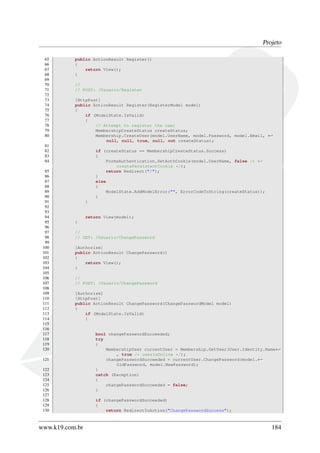 Projeto
65 public ActionResult Register()
66 {
67 return View();
68 }
69
70 //
71 // POST: /Usuario/Register
72
73 [HttpPost]
74 public ActionResult Register(RegisterModel model)
75 {
76 if (ModelState.IsValid)
77 {
78 // Attempt to register the user
79 MembershipCreateStatus createStatus;
80 Membership.CreateUser(model.UserName, model.Password, model.Email, ←
null, null, true, null, out createStatus);
81
82 if (createStatus == MembershipCreateStatus.Success)
83 {
84 FormsAuthentication.SetAuthCookie(model.UserName, false /* ←
createPersistentCookie */);
85 return Redirect("/");
86 }
87 else
88 {
89 ModelState.AddModelError("", ErrorCodeToString(createStatus));
90 }
91 }
92
93
94 return View(model);
95 }
96
97 //
98 // GET: /Usuario/ChangePassword
99
100 [Authorize]
101 public ActionResult ChangePassword()
102 {
103 return View();
104 }
105
106 //
107 // POST: /Usuario/ChangePassword
108
109 [Authorize]
110 [HttpPost]
111 public ActionResult ChangePassword(ChangePasswordModel model)
112 {
113 if (ModelState.IsValid)
114 {
115
116
117 bool changePasswordSucceeded;
118 try
119 {
120 MembershipUser currentUser = Membership.GetUser(User.Identity.Name←
, true /* userIsOnline */);
121 changePasswordSucceeded = currentUser.ChangePassword(model.←
OldPassword, model.NewPassword);
122 }
123 catch (Exception)
124 {
125 changePasswordSucceeded = false;
126 }
127
128 if (changePasswordSucceeded)
129 {
130 return RedirectToAction("ChangePasswordSuccess");
www.k19.com.br 184
 