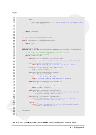 Projeto
131 }
132 else
133 {
134 ModelState.AddModelError("", "A senha atual ou a confirmação está ←
incorreta.");
135 }
136 }
137
138
139 return View(model);
140 }
141
142 //
143 // GET: /Usuario/ChangePasswordSuccess
144
145 public ActionResult ChangePasswordSuccess()
146 {
147 return View();
148 }
149
150 #region Status Codes
151 private static string ErrorCodeToString(MembershipCreateStatus createStatus)
152 {
153 // See http://go.microsoft.com/fwlink/?LinkID=177550 for
154 // a full list of status codes.
155 switch (createStatus)
156 {
157 case MembershipCreateStatus.DuplicateUserName:
158 return "Este nome de usuário já existe. Defina outro usuário.";
159
160 case MembershipCreateStatus.DuplicateEmail:
161 return "Este email já foi cadastrado. Defina outro email.";
162
163 case MembershipCreateStatus.InvalidPassword:
164 return "Senha incorreta.";
165
166 case MembershipCreateStatus.InvalidEmail:
167 return "Email inválido.";
168
169 case MembershipCreateStatus.InvalidAnswer:
170 return "Resposta inválida para recuperar a senha.";
171
172 case MembershipCreateStatus.InvalidQuestion:
173 return "Questão inválida para recuperar a senha.";
174
175 case MembershipCreateStatus.InvalidUserName:
176 return "Usuário inválido.";
177
178 case MembershipCreateStatus.ProviderError:
179 return "Ocorreu um erro durante a autenticação. Se o problema ←
persistir, contate o administrador.";
180
181 case MembershipCreateStatus.UserRejected:
182 return "O cadastro do usuário foi cancelado. Se o problema ←
persistir, contate o administrador.";
183
184 default:
185 return "Um erro inesperado ocorreu. Se o problema persistir, ←
contate o administrador.";
186 }
187 }
188 #endregion
189 }
190
191 }
35. Crie uma pasta Usuario na pasta Views e acrescente os quatro arquivos abaixo.
185 K19 Treinamentos
 