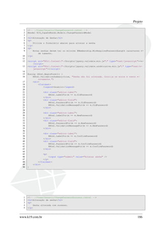 Projeto
1 <!-- ~/Views/Usuario/ChangePassword.cshtml -->
2 @model K19_CopaDoMundo.Models.ChangePasswordModel
3
4 <h2>Alteração de Senha</h2>
5 <p>
6 Utilize o formulário abaixo para alterar a senha
7 </p>
8 <p>
9 Novas senhas devem ter no míinimo @Membership.MinRequiredPasswordLength caracteres ←
de tamanho.
10 </p>
11
12 <script src="@Url.Content("~/Scripts/jquery.validate.min.js")" type="text/javascript"><←
/script>
13 <script src="@Url.Content("~/Scripts/jquery.validate.unobtrusive.min.js")" type="text/←
javascript"></script>
14
15 @using (Html.BeginForm()) {
16 @Html.ValidationSummary(true, "Senha não foi alterada. Corrija os erros e tente ←
novamente.")
17 <div>
18 <fieldset>
19 <legend>Usuário</legend>
20
21 <div class="editor-label">
22 @Html.LabelFor(m => m.OldPassword)
23 </div>
24 <div class="editor-field">
25 @Html.PasswordFor(m => m.OldPassword)
26 @Html.ValidationMessageFor(m => m.OldPassword)
27 </div>
28
29 <div class="editor-label">
30 @Html.LabelFor(m => m.NewPassword)
31 </div>
32 <div class="editor-field">
33 @Html.PasswordFor(m => m.NewPassword)
34 @Html.ValidationMessageFor(m => m.NewPassword)
35 </div>
36
37 <div class="editor-label">
38 @Html.LabelFor(m => m.ConfirmPassword)
39 </div>
40 <div class="editor-field">
41 @Html.PasswordFor(m => m.ConfirmPassword)
42 @Html.ValidationMessageFor(m => m.ConfirmPassword)
43 </div>
44
45 <p>
46 <input type="submit" value="Alterar senha" />
47 </p>
48 </fieldset>
49 </div>
50 }
1 <!-- ~/Views/Usuario/ChangePasswordSuccess.cshtml -->
2 <h2>Alteração de senha</h2>
3 <p>
4 Senha alterada com sucesso.
5 </p>
www.k19.com.br 186
 