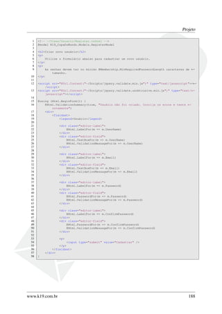 Projeto
1 <!-- ~/Views/Usuario/Register.cshtml -->
2 @model K19_CopaDoMundo.Models.RegisterModel
3
4 <h2>Criar novo usuário</h2>
5 <p>
6 Utilize o formulário abaixo para cadastrar um novo usuário.
7 </p>
8 <p>
9 As senhas devem ter no mínimo @Membership.MinRequiredPasswordLength caracteres de ←
tamanho.
10 </p>
11
12 <script src="@Url.Content("~/Scripts/jquery.validate.min.js")" type="text/javascript"><←
/script>
13 <script src="@Url.Content("~/Scripts/jquery.validate.unobtrusive.min.js")" type="text/←
javascript"></script>
14
15 @using (Html.BeginForm()) {
16 @Html.ValidationSummary(true, "Usuário não foi criado. Corrija os erros e tente ←
novamente")
17 <div>
18 <fieldset>
19 <legend>Usuário</legend>
20
21 <div class="editor-label">
22 @Html.LabelFor(m => m.UserName)
23 </div>
24 <div class="editor-field">
25 @Html.TextBoxFor(m => m.UserName)
26 @Html.ValidationMessageFor(m => m.UserName)
27 </div>
28
29 <div class="editor-label">
30 @Html.LabelFor(m => m.Email)
31 </div>
32 <div class="editor-field">
33 @Html.TextBoxFor(m => m.Email)
34 @Html.ValidationMessageFor(m => m.Email)
35 </div>
36
37 <div class="editor-label">
38 @Html.LabelFor(m => m.Password)
39 </div>
40 <div class="editor-field">
41 @Html.PasswordFor(m => m.Password)
42 @Html.ValidationMessageFor(m => m.Password)
43 </div>
44
45 <div class="editor-label">
46 @Html.LabelFor(m => m.ConfirmPassword)
47 </div>
48 <div class="editor-field">
49 @Html.PasswordFor(m => m.ConfirmPassword)
50 @Html.ValidationMessageFor(m => m.ConfirmPassword)
51 </div>
52
53 <p>
54 <input type="submit" value="Cadastrar" />
55 </p>
56 </fieldset>
57 </div>
58 }
www.k19.com.br 188
 