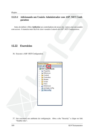 Projeto
12.21.1 Adicionando um Usuário Administrador com ASP .NET Conﬁ-
guration
Antes de deﬁnir o ﬁltro Authorize nos controladores de nosso site, vamos criar um usuário
com acesso. A maneira mais fácil de criar o usuário é através do ASP .NET Conﬁguration.
12.22 Exercícios
36. Execute o ASP .NET Conﬁguration.
37. Isto executará um ambiente de conﬁguração. Abra a aba “Security” e clique no link
“Enable roles”.
189 K19 Treinamentos
 
