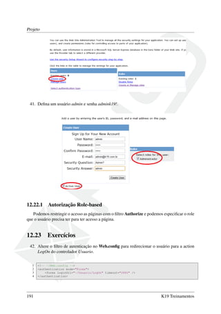 Projeto
41. Deﬁna um usuário admin e senha admink19!.
12.22.1 Autorização Role-based
Podemos restringir o acesso as páginas com o ﬁltro Authorize e podemos especiﬁcar o role
que o usuário precisa ter para ter acesso a página.
12.23 Exercícios
42. Altere o ﬁltro de autenticação no Web.conﬁg para redirecionar o usuário para a action
LogOn do controlador Usuario.
1 <!-- ~/Web.config -->
2 <authentication mode="Forms">
3 <forms loginUrl="~/Usuario/LogOn" timeout="2880" />
4 </authentication>
191 K19 Treinamentos
 
