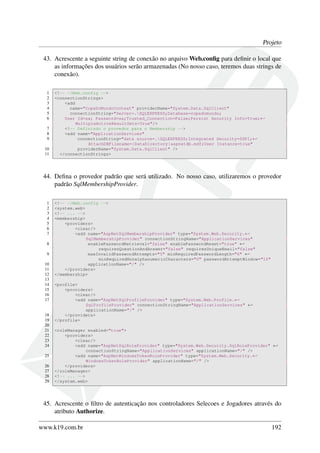Projeto
43. Acrescente a seguinte string de conexão no arquivo Web.conﬁg para deﬁnir o local que
as informações dos usuários serão armazenadas (No nosso caso, teremos duas strings de
conexão).
1 <!-- ~/Web.config -->
2 <connectionStrings>
3 <add
4 name="CopaDoMundoContext" providerName="System.Data.SqlClient"
5 connectionString="Server=.SQLEXPRESS;Database=copadomundo;
6 User Id=sa; Password=sa;Trusted_Connection=False;Persist Security Info=True;←
MultipleActiveResultSets=True"/>
7 <!-- Definindo o provedor para o Membership -->
8 <add name="ApplicationServices"
9 connectionString="data source=.SQLEXPRESS;Integrated Security=SSPI;←
AttachDBFilename=|DataDirectory|aspnetdb.mdf;User Instance=true"
10 providerName="System.Data.SqlClient" />
11 </connectionStrings>
44. Deﬁna o provedor padrão que será utilizado. No nosso caso, utilizaremos o provedor
padrão SqlMembershipProvider.
1 <!-- ~/Web.config -->
2 <system.web>
3 <!-- ... -->
4 <membership>
5 <providers>
6 <clear/>
7 <add name="AspNetSqlMembershipProvider" type="System.Web.Security.←
SqlMembershipProvider" connectionStringName="ApplicationServices"
8 enablePasswordRetrieval="false" enablePasswordReset="true" ←
requiresQuestionAndAnswer="false" requiresUniqueEmail="false"
9 maxInvalidPasswordAttempts="5" minRequiredPasswordLength="6" ←
minRequiredNonalphanumericCharacters="0" passwordAttemptWindow="10"
10 applicationName="/" />
11 </providers>
12 </membership>
13
14 <profile>
15 <providers>
16 <clear/>
17 <add name="AspNetSqlProfileProvider" type="System.Web.Profile.←
SqlProfileProvider" connectionStringName="ApplicationServices" ←
applicationName="/" />
18 </providers>
19 </profile>
20
21 <roleManager enabled="true">
22 <providers>
23 <clear/>
24 <add name="AspNetSqlRoleProvider" type="System.Web.Security.SqlRoleProvider" ←
connectionStringName="ApplicationServices" applicationName="/" />
25 <add name="AspNetWindowsTokenRoleProvider" type="System.Web.Security.←
WindowsTokenRoleProvider" applicationName="/" />
26 </providers>
27 </roleManager>
28 <!-- ... -->
29 </system.web>
45. Acrescente o ﬁltro de autenticação nos controladores Selecoes e Jogadores através do
atributo Authorize.
www.k19.com.br 192
 