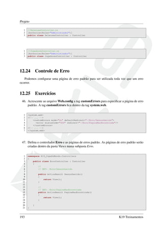 Projeto
1 //SelecoesController.cs
2 [Authorize(Roles="Administrador")]
3 public class SelecoesController : Controller
1 //JogadoresController.cs
2 [Authorize(Roles="Administrador")]
3 public class JogadoresController : Controller
12.24 Controle de Erro
Podemos conﬁgurar uma página de erro padrão para ser utilizada toda vez que um erro
ocorrer.
12.25 Exercícios
46. Acrescente ao arquivo Web.conﬁg a tag customErrors para especiﬁcar a página de erro
padrão. A tag customErrors ﬁca dentro da tag system.web.
1 <system.web>
2 <!-- ... -->
3 <customErrors mode="On" defaultRedirect="~/Erro/Desconhecido">
4 <error statusCode="404" redirect="~/Erro/PaginaNaoEncontrada"/>
5 </customErrors>
6 <!-- ... -->
7 </system.web>
47. Deﬁna o controlador Erro e as páginas de erros padrão. As páginas de erro padrão serão
criadas dentro da pasta Views numa subpasta Erro.
1 namespace K19_CopaDoMundo.Controllers
2 {
3 public class ErroController : Controller
4 {
5 //
6 // GET: /Erro/Desconhecido
7
8 public ActionResult Desconhecido()
9 {
10 return View();
11 }
12
13 //
14 // GET: /Erro/PaginaNaoEncontrada
15 public ActionResult PaginaNaoEncontrada()
16 {
17 return View();
18 }
19
20 }
21 }
193 K19 Treinamentos
 