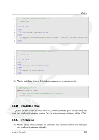 Projeto
1 <!-- ~/Views/Erro/Desconhecido.cshtml -->
2 @{
3 Layout = null;
4 }
5
6 <!DOCTYPE html>
7
8 <html>
9 <head>
10 <title>Problema no servidor</title>
11 </head>
12 <body>
13 <h2>Desculpe, tivemos problema em nosso servidor. Volte dentro de alguns instantes.←
</h2>
14 </body>
15 </html>
1 <!-- ~/Views/Erro/PaginaNaoEncontrada.cshtml -->
2 @{
3 Layout = null;
4 }
5
6 <!DOCTYPE html>
7
8 <html>
9 <head>
10 <title>Página não encontrada</title>
11 </head>
12 <body>
13 <h2>Página não encontrada</h2>
14 </body>
15 </html>
48. Altere o método de listagem de jogadores para criar um erro em nosso site.
1 //JogadoresController.cs
2 // GET: /Jogadores
3 public ActionResult Index()
4 {
5 //return View(unitOfWork.JogadorRepository.Jogadores);
6 return View();
7 }
12.26 Enviando email
Quando um erro ocorre na nossa aplicação, podemos permitir que o usuário envie uma
email para os administradores do sistema. Para enviar as mensagens, podemos utilizar o Web
12.27 Exercícios
49. Altere a tela de erro adicionando um formulário para o usuário escrever uma mensagem
para os administradores da aplicação.
www.k19.com.br 194
 