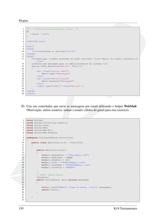 Projeto
1 <!-- ~/Views/Erro/Desconhecido.cshtml -->
2 @{
3 Layout = null;
4 }
5
6 <!DOCTYPE html>
7
8 <html>
9 <head>
10 <title>Problema no servidor</title>
11 </head>
12 <body>
13 <h2>Desculpe, tivemos problema em nosso servidor. Volte dentro de alguns instantes.←
</h2>
14 <p>Envie uma mensagem para os administradores do sistema.</p>
15 @using (Html.BeginForm("Envia", "Email"))
16 {
17 <div class="editor-label">
18 @Html.Label("Mensagem")
19 </div>
20 <div class="editor-field">
21 @Html.TextArea("Mensagem")
22 </div>
23 <input type="submit" value="Enviar" />
24 }
25 </body>
26 </html>
50. Crie um controlador que envie as mensagens por email utilizando o helper WebMail.
Observação, utilize usuários, senhas e emails válidos do gmail para este exercício.
1 using System;
2 using System.Collections.Generic;
3 using System.Linq;
4 using System.Web;
5 using System.Web.Mvc;
6 using System.Web.Helpers;
7
8 namespace K19_CopaDoMundo.Controllers
9 {
10 public class EmailController : Controller
11 {
12
13 public EmailController()
14 {
15 WebMail.SmtpServer = "smtp.gmail.com";
16 WebMail.EnableSsl = true;
17 WebMail.SmtpPort = 587;
18 WebMail.From = "USUARIO@gmail.com";
19 WebMail.UserName = "USUARIO@gmail.com";
20 WebMail.Password = "SENHA";
21 }
22 //
23 // POST: /Email/Envia
24 [HttpPost]
25 public ActionResult Envia(string mensagem)
26 {
27
28 WebMail.Send("EMAIL", "Copa do Mundo - Erro", mensagem);
29 return View();
30 }
31
32 }
33 }
195 K19 Treinamentos
 
