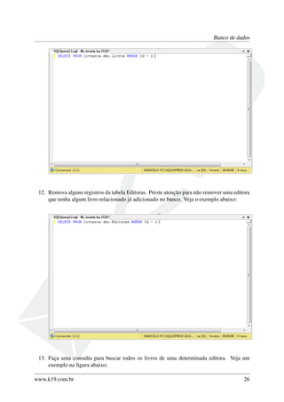 Banco de dados
12. Remova alguns registros da tabela Editoras. Preste atenção para não remover uma editora
que tenha algum livro relacionado já adicionado no banco. Veja o exemplo abaixo:
13. Faça uma consulta para buscar todos os livros de uma determinada editora. Veja um
exemplo na ﬁgura abaixo:
www.k19.com.br 26
 
