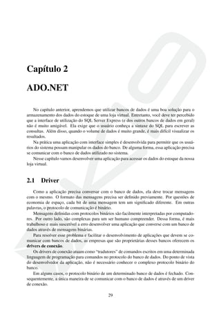 Capítulo 2
ADO.NET
No capítulo anterior, aprendemos que utilizar bancos de dados é uma boa solução para o
armazenamento dos dados do estoque de uma loja virtual. Entretanto, você deve ter percebido
que a interface de utilização do SQL Server Express (e dos outros bancos de dados em geral)
não é muito amigável. Ela exige que o usuário conheça a sintaxe do SQL para escrever as
consultas. Além disso, quando o volume de dados é muito grande, é mais difícil visualizar os
resultados.
Na prática uma aplicação com interface simples é desenvolvida para permitir que os usuá-
rios do sistema possam manipular os dados do banco. De alguma forma, essa aplicação precisa
se comunicar com o banco de dados utilizado no sistema.
Nesse capítulo vamos desenvolver uma aplicação para acessar os dados do estoque da nossa
loja virtual.
2.1 Driver
Como a aplicação precisa conversar com o banco de dados, ela deve trocar mensagens
com o mesmo. O formato das mensagens precisa ser deﬁnido previamente. Por questões de
economia de espaço, cada bit de uma mensagem tem um signiﬁcado diferente. Em outras
palavras, o protocolo de comunicação é binário.
Mensagens deﬁnidas com protocolos binários são facilmente interpretadas por computado-
res. Por outro lado, são complexas para um ser humano compreender. Dessa forma, é mais
trabalhoso e mais suscetível a erro desenvolver uma aplicação que converse com um banco de
dados através de mensagens binárias.
Para resolver esse problema e facilitar o desenvolvimento de aplicações que devem se co-
municar com bancos de dados, as empresas que são proprietárias desses bancos oferecem os
drivers de conexão.
Os drivers de conexão atuam como “tradutores” de comandos escritos em uma determinada
linguagem de programação para comandos no protocolo do banco de dados. Do ponto de vista
do desenvolvedor da aplicação, não é necessário conhecer o complexo protocolo binário do
banco.
Em alguns casos, o protocolo binário de um determinado banco de dados é fechado. Con-
sequentemente, a única maneira de se comunicar com o banco de dados é através de um driver
de conexão.
29
 