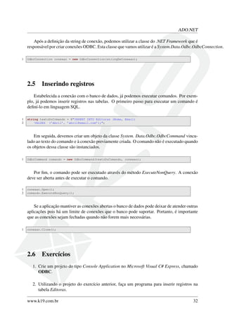 ADO.NET
Após a deﬁnição da string de conexão, podemos utilizar a classe do .NET Framework que é
responsável por criar conexões ODBC. Esta classe que vamos utilizar é a System.Data.Odbc.OdbcConnection.
1 OdbcConnection conexao = new OdbcConnection(stringDeConexao);
2.5 Inserindo registros
Estabelecida a conexão com o banco de dados, já podemos executar comandos. Por exem-
plo, já podemos inserir registros nas tabelas. O primeiro passo para executar um comando é
deﬁní-lo em linguagem SQL.
1 string textoDoComando = @"INSERT INTO Editoras (Nome, Email)
2 VALUES (’Abril’, ’abril@email.com’);";
Em seguida, devemos criar um objeto da classe System. Data.Odbc.OdbcCommand vincu-
lado ao texto do comando e à conexão previamente criada. O comando não é executado quando
os objetos dessa classe são instanciados.
1 OdbcCommand comando = new OdbcCommand(textoDoComando, conexao);
Por ﬁm, o comando pode ser executado através do método ExecuteNonQuery. A conexão
deve ser aberta antes de executar o comando.
1 conexao.Open();
2 comando.ExecuteNonQuery();
Se a aplicação mantiver as conexões abertas o banco de dados pode deixar de atender outras
aplicações pois há um limite de conexões que o banco pode suportar. Portanto, é importante
que as conexões sejam fechadas quando não forem mais necessárias.
1 conexao.Close();
2.6 Exercícios
1. Crie um projeto do tipo Console Application no Microsoft Visual C# Express, chamado
ODBC.
2. Utilizando o projeto do exercício anterior, faça um programa para inserir registros na
tabela Editoras.
www.k19.com.br 32
 