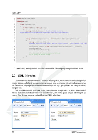 ADO.NET
1 using System.Data.Odbc;
2
3 namespace Odbc
4 {
5 class InsereEditora
6 {
7 static void Main(string[] args)
8 {
9 string stringDeConexao = @"driver={SQL Server};
10 server=MARCELO-PCSQLEXPRESS;database=livraria;uid=sa;pwd=sa;";
11
12
13
14 using (OdbcConnection conexao = new OdbcConnection(stringDeConexao))
15 {
16 string textoInsereEditora =
17 "INSERT INTO Editoras (Nome, Email) Values(’Abril’, ’abril@email.com’)"←
;
18 OdbcCommand command = new OdbcCommand(textoInsereEditora, conexao);
19 conexao.Open();
20 command.ExecuteNonQuery();
21
22 // A Conexao eh automaticamente fechada
23 // ao final do bloco Using.
24 }
25 }
26 }
27 }
3. (Opcional) Analogamente, ao exercício anterior crie um programa para inserir livros.
2.7 SQL Injection
Da maneira que implementamos a inserção de categorias, há duas falhas: uma de segurança
e outra técnica. A falha de segurança ocorre quando uma pessoa mal intencionada ao preencher
um formulário, digita propositalmente uma sentença em SQL que provoca um comportamento
não previsto.
Esse comportamento, pode por vezes, comprometer a segurança, às vezes mostrando à
pessoa mal intencionada informações conﬁdenciais, em outras pode apagar informações do
banco. Esse tipo de ataque é conhecido como SQL Injection.
33 K19 Treinamentos
 