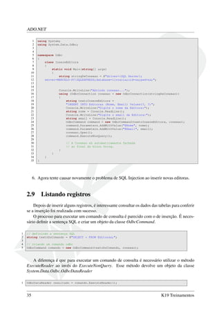 ADO.NET
1 using System;
2 using System.Data.Odbc;
3
4
5 namespace Odbc
6 {
7 class InsereEditora
8 {
9 static void Main(string[] args)
10 {
11 string stringDeConexao = @"driver={SQL Server};
12 server=MARCELO-PCSQLEXPRESS;database=livraria;uid=sa;pwd=sa;";
13
14
15 Console.WriteLine("Abrindo conexao...");
16 using (OdbcConnection conexao = new OdbcConnection(stringDeConexao))
17 {
18 string textoInsereEditora =
19 "INSERT INTO Editoras (Nome, Email) Values(?, ?)";
20 Console.WriteLine("Digite o nome da Editora:");
21 string nome = Console.ReadLine();
22 Console.WriteLine("Digite o email da Editora:");
23 string email = Console.ReadLine();
24 OdbcCommand command = new OdbcCommand(textoInsereEditora, conexao);
25 command.Parameters.AddWithValue("@Nome", nome);
26 command.Parameters.AddWithValue("@Email", email);
27 conexao.Open();
28 command.ExecuteNonQuery();
29
30 // A Conexao eh automaticamente fechada
31 // ao final do bloco Using.
32 }
33 }
34 }
35 }
6. Agora tente causar novamente o problema de SQL Injection ao inserir novas editoras.
2.9 Listando registros
Depois de inserir alguns registros, é interessante consultar os dados das tabelas para conferir
se a inserção foi realizada com sucesso.
O processo para executar um comando de consulta é parecido com o de inserção. É neces-
sário deﬁnir a sentença SQL e criar um objeto da classe OdbcCommand.
1 // definindo a sentença SQL
2 string textoDoComando = @"SELECT * FROM Editoras;";
3
4 // criando um comando odbc
5 OdbcCommand comando = new OdbcCommand(textoDoComando, conexao);
A diferença é que para executar um comando de consulta é necessário utilizar o método
ExecuteReader ao invés do ExecuteNonQuery. Esse método devolve um objeto da classe
System.Data.Odbc.OdbcDataReader
1 OdbcDataReader resultado = comando.ExecuteReader();
35 K19 Treinamentos
 