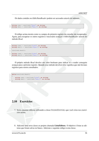 ADO.NET
Os dados contidos no OdbcDataReader podem ser acessados através de indexers.
1 string nome = resultado["Nome"] as string;
2 string email = resultado["Email"] as string;
O código acima mostra como os campos do primeiro registro da consulta são recuperados.
Agora, para recuperar os outros registros é necessário avançar o OdbcDataReader através do
método Read.
1 string nome1 = resultado["nome"] as string;
2 string email1 = resultado["email"] as string;
3
4 resultado.Read();
5
6 string nome2 = resultado["nome"] as string;
7 string email2 = resultado["email"] as string;
O próprio método Read devolve um valor booleano para indicar se o reader conseguiu
avançar para o próximo registro. Quando esse método devolver false signiﬁca que não há mais
registros para serem consultados.
1 while(resultado.Read())
2 {
3 string nome = resultado["nome"] as string;
4 string email = resultado["email"] as string;
5 }
2.10 Exercícios
7. Insira algumas editoras utilizando a classe INSEREEDITORA que você criou nos exercí-
cios acima.
8. Adicione uma nova classe ao projeto chamada ListaEditora. O objetivo é listar as edi-
toras que foram salvas no banco. Adicione o seguinte código à esta classe.
www.k19.com.br 36
 
