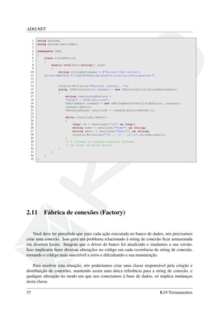 ADO.NET
1 using System;
2 using System.Data.Odbc;
3
4 namespace Odbc
5 {
6 class ListaEditora
7 {
8 static void Main(string[] args)
9 {
10 string stringDeConexao = @"driver={SQL Server};
11 server=MARCELO-PCSQLEXPRESS;database=livraria;uid=sa;pwd=sa;";
12
13
14 Console.WriteLine("Abrindo conexao...");
15 using (OdbcConnection conexao = new OdbcConnection(stringDeConexao))
16 {
17 string textoListaEditora =
18 "SELECT * FROM Editoras";
19 OdbcCommand command = new OdbcCommand(textoListaEditora, conexao);
20 conexao.Open();
21 OdbcDataReader resultado = command.ExecuteReader();
22
23 while (resultado.Read())
24 {
25 long? id = resultado["Id"] as long?;
26 string nome = resultado["Nome"] as string;
27 string email = resultado["Email"] as string;
28 Console.WriteLine("{0} : {1} - {2}n",id,nome,email);
29 }
30 // A Conexao eh automaticamente fechada
31 // ao final do bloco Using.
32 }
33 }
34 }
35 }
2.11 Fábrica de conexões (Factory)
Você deve ter percebido que para cada ação executada no banco de dados, nós precisamos
criar uma conexão. Isso gera um problema relacionado à string de conexão ﬁcar armazenada
em diversos locais. Imagine que o driver do banco foi atualizado e mudamos a sua versão.
Isso implicaria fazer diversas alterações no código em cada ocorrência da string de conexão,
tornando o código mais suscetível a erros e diﬁcultando a sua manutenção.
Para resolver esta situação, nós poderíamos criar uma classe responsável pela criação e
distribuição de conexões, mantendo assim uma única referência para a string de conexão, e
qualquer alteração no modo em que nos conectamos à base de dados, só implica mudanças
nesta classe.
37 K19 Treinamentos
 