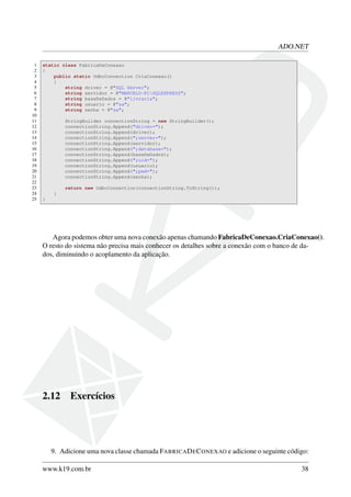 ADO.NET
1 static class FabricaDeConexao
2 {
3 public static OdbcConnection CriaConexao()
4 {
5 string driver = @"SQL Server";
6 string servidor = @"MARCELO-PCSQLEXPRESS";
7 string baseDeDados = @"livraria";
8 string usuario = @"sa";
9 string senha = @"sa";
10
11 StringBuilder connectionString = new StringBuilder();
12 connectionString.Append("driver=");
13 connectionString.Append(driver);
14 connectionString.Append(";server=");
15 connectionString.Append(servidor);
16 connectionString.Append(";database=");
17 connectionString.Append(baseDeDados);
18 connectionString.Append(";uid=");
19 connectionString.Append(usuario);
20 connectionString.Append(";pwd=");
21 connectionString.Append(senha);
22
23 return new OdbcConnection(connectionString.ToString());
24 }
25 }
Agora podemos obter uma nova conexão apenas chamando FabricaDeConexao.CriaConexao().
O resto do sistema não precisa mais conhecer os detalhes sobre a conexão com o banco de da-
dos, diminuindo o acoplamento da aplicação.
2.12 Exercícios
9. Adicione uma nova classe chamada FABRICADECONEXAO e adicione o seguinte código:
www.k19.com.br 38
 
