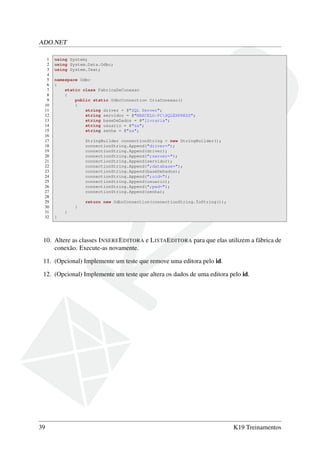 ADO.NET
1 using System;
2 using System.Data.Odbc;
3 using System.Text;
4
5 namespace Odbc
6 {
7 static class FabricaDeConexao
8 {
9 public static OdbcConnection CriaConexao()
10 {
11 string driver = @"SQL Server";
12 string servidor = @"MARCELO-PCSQLEXPRESS";
13 string baseDeDados = @"livraria";
14 string usuario = @"sa";
15 string senha = @"sa";
16
17 StringBuilder connectionString = new StringBuilder();
18 connectionString.Append("driver=");
19 connectionString.Append(driver);
20 connectionString.Append(";server=");
21 connectionString.Append(servidor);
22 connectionString.Append(";database=");
23 connectionString.Append(baseDeDados);
24 connectionString.Append(";uid=");
25 connectionString.Append(usuario);
26 connectionString.Append(";pwd=");
27 connectionString.Append(senha);
28
29 return new OdbcConnection(connectionString.ToString());
30 }
31 }
32 }
10. Altere as classes INSEREEDITORA e LISTAEDITORA para que elas utilizem a fábrica de
conexão. Execute-as novamente.
11. (Opcional) Implemente um teste que remove uma editora pelo id.
12. (Opcional) Implemente um teste que altera os dados de uma editora pelo id.
39 K19 Treinamentos
 