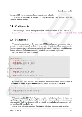 Entity Framework 4.1
linguagem SQL correspondente ao banco que está sendo utilizado.
A principal ferramenta ORM para C# é o Entity Framework. Mas, existem outras que
possuem o mesmo objetivo.
3.4 Conﬁguração
Antes de começar a utilizar o Entity Framework, é necessário baixar no site a versão 4.1:
(http://www.microsoft.com/downloads/details.aspx?FamilyID=b41c728e-9b4f
3.5 Mapeamento
Um dos principais objetivos dos frameworks ORM é estabelecer o mapeamento entre os
conceitos do modelo orientado a objetos e os conceitos do modelo entidade relacionamento.
Este mapeamento pode ser deﬁnido através de xml ou de maneira mais prática com DbContext.
Quando utilizamos DbContext, evitamos a criação de extensos arquivos em xml.
Podemos deﬁnir as seguintes entidades:
1
2 public class Livro
3 {
4 public int LivroId { get; set; }
5 public string Titulo { get; set; }
6 public decimal Preco { get; set; }
7 public Editora Editora { get; set; }
8 }
9
10 public class Editora
11 {
12 public int EditoraId { get; set; }
13 public string Nome { get; set; }
14 public string Email { get; set; }
15 public ICollection<Livro> Livros { get; set; }
16 }
Criaremos agora uma classe para ajudar a mapear as entidades para um banco de dados. A
classe EditoraContext deriva de DbContext que faz parte da biblioteca Code First:
1 public class EditoraContext : DbContext
2 {
3 public DbSet<Editora> Editoras { get; set; }
4 public DbSet<Livro> Livros { get; set; }
5 }
Utilizamos o padrão EF4 Code First para permitir a persistência no banco de dados. Isto
signiﬁca que as propriedades Editoras e Livros serão mapeadas para tabelas com mesmo nome
banco de dados. Cada propriedade deﬁnida na entidade Livro e Editora é mapeada para colu-
nas das tabelas Livros e Editoras.
Abaixo segue a deﬁnição da tabela Editoras que foi criada em nosso banco de dados:
www.k19.com.br 42
 