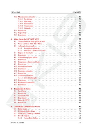 SUMÁRIO SUMÁRIO
3.10 Manipulando entidades . . . . . . . . . . . . . . . . . . . . . . . . . . . . . . 51
3.10.1 Persistindo . . . . . . . . . . . . . . . . . . . . . . . . . . . . . . . . 51
3.10.2 Buscando . . . . . . . . . . . . . . . . . . . . . . . . . . . . . . . . . 51
3.10.3 Removendo . . . . . . . . . . . . . . . . . . . . . . . . . . . . . . . . 52
3.10.4 Atualizando . . . . . . . . . . . . . . . . . . . . . . . . . . . . . . . . 52
3.10.5 Listando . . . . . . . . . . . . . . . . . . . . . . . . . . . . . . . . . 52
3.11 Exercícios . . . . . . . . . . . . . . . . . . . . . . . . . . . . . . . . . . . . . 52
3.12 Repository . . . . . . . . . . . . . . . . . . . . . . . . . . . . . . . . . . . . . 53
3.13 Exercícios . . . . . . . . . . . . . . . . . . . . . . . . . . . . . . . . . . . . . 54
4 Visão Geral do ASP .NET MVC 57
4.1 Necessidades de uma aplicação web . . . . . . . . . . . . . . . . . . . . . . . 57
4.2 Visão Geral do ASP .NET MVC . . . . . . . . . . . . . . . . . . . . . . . . . 57
4.3 Aplicação de exemplo . . . . . . . . . . . . . . . . . . . . . . . . . . . . . . . 58
4.3.1 Testando a aplicação . . . . . . . . . . . . . . . . . . . . . . . . . . . 59
4.3.2 Trocando a porta do servidor . . . . . . . . . . . . . . . . . . . . . . . 59
4.4 Página de Saudação . . . . . . . . . . . . . . . . . . . . . . . . . . . . . . . . 59
4.5 Exercícios . . . . . . . . . . . . . . . . . . . . . . . . . . . . . . . . . . . . . 60
4.6 Alterando a página inicial . . . . . . . . . . . . . . . . . . . . . . . . . . . . . 60
4.7 Exercícios . . . . . . . . . . . . . . . . . . . . . . . . . . . . . . . . . . . . . 60
4.8 Integrando o Banco de Dados . . . . . . . . . . . . . . . . . . . . . . . . . . . 60
4.9 Exercícios . . . . . . . . . . . . . . . . . . . . . . . . . . . . . . . . . . . . . 61
4.10 Listando entidades . . . . . . . . . . . . . . . . . . . . . . . . . . . . . . . . 63
4.11 Exercícios . . . . . . . . . . . . . . . . . . . . . . . . . . . . . . . . . . . . . 65
4.12 Inserindo entidades . . . . . . . . . . . . . . . . . . . . . . . . . . . . . . . . 65
4.13 Exercícios . . . . . . . . . . . . . . . . . . . . . . . . . . . . . . . . . . . . . 68
4.14 Alterando entidades . . . . . . . . . . . . . . . . . . . . . . . . . . . . . . . . 70
4.14.1 Link de alteração . . . . . . . . . . . . . . . . . . . . . . . . . . . . . 74
4.15 Exercícios . . . . . . . . . . . . . . . . . . . . . . . . . . . . . . . . . . . . . 75
4.16 Removendo entidades . . . . . . . . . . . . . . . . . . . . . . . . . . . . . . . 77
4.17 Exercícios . . . . . . . . . . . . . . . . . . . . . . . . . . . . . . . . . . . . . 80
5 Tratamento de Erros 81
5.1 Try-Catch . . . . . . . . . . . . . . . . . . . . . . . . . . . . . . . . . . . . . 82
5.2 Exercícios . . . . . . . . . . . . . . . . . . . . . . . . . . . . . . . . . . . . . 83
5.3 Custom Errors . . . . . . . . . . . . . . . . . . . . . . . . . . . . . . . . . . . 83
5.4 Exercícios . . . . . . . . . . . . . . . . . . . . . . . . . . . . . . . . . . . . . 84
5.5 Erros do HTTP . . . . . . . . . . . . . . . . . . . . . . . . . . . . . . . . . . 84
5.6 Exercícios . . . . . . . . . . . . . . . . . . . . . . . . . . . . . . . . . . . . . 86
6 Camada de Apresentação (View) 87
6.1 Inline Code . . . . . . . . . . . . . . . . . . . . . . . . . . . . . . . . . . . . 87
6.2 Utilizando Inline Code . . . . . . . . . . . . . . . . . . . . . . . . . . . . . . 89
6.3 ViewData, ViewBag e Model . . . . . . . . . . . . . . . . . . . . . . . . . . . 91
6.4 HTML Helpers . . . . . . . . . . . . . . . . . . . . . . . . . . . . . . . . . . 93
6.4.1 ActionLink Helper . . . . . . . . . . . . . . . . . . . . . . . . . . . . 94
www.k19.com.br iv
 