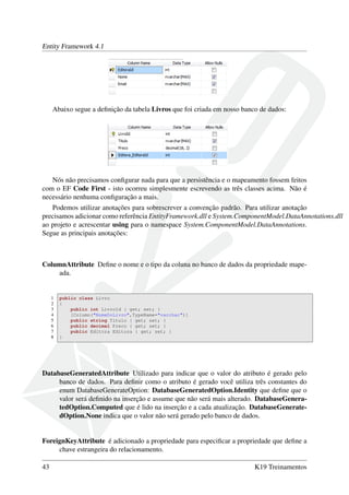 Entity Framework 4.1
Abaixo segue a deﬁnição da tabela Livros que foi criada em nosso banco de dados:
Nós não precisamos conﬁgurar nada para que a persistência e o mapeamento fossem feitos
com o EF Code First - isto ocorreu simplesmente escrevendo as três classes acima. Não é
necessário nenhuma conﬁguração a mais.
Podemos utilizar anotações para sobrescrever a convenção padrão. Para utilizar anotação
precisamos adicionar como referência EntityFramework.dll e System.ComponentModel.DataAnnotations.dll
ao projeto e acrescentar using para o namespace System.ComponentModel.DataAnnotations.
Segue as principais anotações:
ColumnAttribute Deﬁne o nome e o tipo da coluna no banco de dados da propriedade mape-
ada.
1 public class Livro
2 {
3 public int LivroId { get; set; }
4 [Column("NomeDoLivro",TypeName="varchar")]
5 public string Titulo { get; set; }
6 public decimal Preco { get; set; }
7 public Editora Editora { get; set; }
8 }
DatabaseGeneratedAttribute Utilizado para indicar que o valor do atributo é gerado pelo
banco de dados. Para deﬁnir como o atributo é gerado você utiliza três constantes do
enum DatabaseGenerateOption: DatabaseGeneratedOption.Identity que deﬁne que o
valor será deﬁnido na inserção e assume que não será mais alterado. DatabaseGenera-
tedOption.Computed que é lido na inserção e a cada atualização. DatabaseGenerate-
dOption.None indica que o valor não será gerado pelo banco de dados.
ForeignKeyAttribute é adicionado a propriedade para especiﬁcar a propriedade que deﬁne a
chave estrangeira do relacionamento.
43 K19 Treinamentos
 