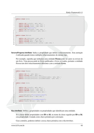 Entity Framework 4.1
1
2 public class Livro
3 {
4
5 public int LivroId { get; set; }
6 public string Titulo { get; set; }
7 public decimal Preco { get; set; }
8 [ForeignKey("Editora")]
9 public int EditoraId { get; set; }
10 public Editora Editora { get; set; }
11 }
12
13 public class Editora
14 {
15 public int EditoraId { get; set; }
16 public string Nome { get; set; }
17 public string Email { get; set; }
18 public ICollection<Livro> Livros { get; set; }
19 }
InversePropertyAttribute Indica a propriedade que deﬁne o relacionamento. Esta anotação
é utilizada quando temos múltiplos relacionamentos do mesmo tipo.
Por exemplo, suponha que tenhamos uma entidade Pessoa pode ser autor ou revisor de
um livro. Uma pessoa pode ter livros publicados e livros revisados, portanto a entidade
Pessoa tem dois relacionamentos diferentes com a entidade Livro.
1
2 public class Pessoa
3 {
4 public int Id { get; set; }
5 public string Nome { get; set; }
6 public ICollection<Livro> LivrosPublicados { get; set; }
7 public ICollection<Livro> LivrosRevisados { get; set; }
8 }
9
10 public class Livro
11 {
12
13 public int LivroId { get; set; }
14 public string Titulo { get; set; }
15 public decimal Preco { get; set; }
16 public Editora Editora { get; set; }
17
18 [InverseProperty("LivrosPublicados")]
19 public Pessoa Autor { get; set; }
20
21 [InverseProperty("LivrosRevisados")]
22 public Pessoa Revisor { get; set; }
23 }
KeyAttribute Deﬁne a propriedades ou propriedades que identiﬁcam uma entidade.
Se a classe deﬁne propriedades com ID ou Id, ou nome da classe seguido por ID ou Id,
esta propriedade é tratada como chave primária por convenção.
Caso contrário, podemos deﬁnir a nossa chave primária com o KeyAttribute.
www.k19.com.br 44
 