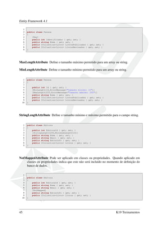 Entity Framework 4.1
1
2 public class Pessoa
3 {
4 [Key]
5 public int Identificador { get; set; }
6 public string Nome { get; set; }
7 public ICollection<Livro> LivrosPublicados { get; set; }
8 public ICollection<Livro> LivrosRevisados { get; set; }
9 }
MaxLengthAttribute Deﬁne o tamanho máximo permitido para um array ou string.
MinLengthAttribute Deﬁne o tamanho mínimo permitido para um array ou string.
1 public class Pessoa
2 {
3
4 public int Id { get; set; }
5 [MinLength(10,ErrorMessage="Tamanho minimo: 10")]
6 [MaxLength(255,ErrorMessage="Tamanho máximo: 255")]
7 public string Nome { get; set; }
8 public ICollection<Livro> LivrosPublicados { get; set; }
9 public ICollection<Livro> LivrosRevisados { get; set; }
10 }
StringLengthAttribute Deﬁne o tamanho mínimo e máximo permitido para o campo string.
1 public class Editora
2 {
3 public int EditoraId { get; set; }
4 [StringLength(255,MinimumLength=10)]
5 public string Nome { get; set; }
6 public string Email { get; set; }
7 public string ExtraInfo { get; set; }
8 public ICollection<Livro> Livros { get; set; }
9 }
NotMappedAttribute Pode ser aplicado em classes ou propriedades. Quando aplicado em
classes ou propriedades indica que este não será incluído no momento de deﬁnição do
banco de dados.
1
2 public class Editora
3 {
4 public int EditoraId { get; set; }
5 public string Nome { get; set; }
6 public string Email { get; set; }
7 [NotMapped]
8 public string ExtraInfo { get; set; }
9 public ICollection<Livro> Livros { get; set; }
10 }
45 K19 Treinamentos
 