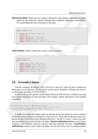 Entity Framework 4.1
RequiredAttribute Deﬁne que este campo é obrigatório. Este atributo é ignorado em propri-
edades do tipo collection. Quando deﬁnido numa referência, indica que cardinalidade é
1 e a propriedade da chave estrangeira é não-nula.
1
2 public class Editora
3 {
4 public int EditoraId { get; set; }
5 [Required]
6 public string Nome { get; set; }
7 public string Email { get; set; }
8 public string ExtraInfo { get; set; }
9 public ICollection<Livro> Livros { get; set; }
10 }
TableAttribute Deﬁne a tabela para o qual a classe é mapeada.
1
2 [Table("Livros")]
3 public class Livro
4 {
5 public int LivroId { get; set; }
6 public string Titulo { get; set; }
7 public decimal Preco { get; set; }
8 public Editora Editora { get; set; }
9 public Pessoa Autor { get; set; }
10 public Pessoa Revisor { get; set; }
11 }
3.6 Gerando o banco
Uma das vantagens de utilizar o EF4 Code First, é que ele é capaz de gerar as tabelas do
banco para a nossa aplicação. Ele faz isso de acordo com as anotações colocadas nas classes e
as informações presentes no DBCONTEXT.
As tabelas são geradas quando criamos uma instância de DbContext() e o contexto necessita
fazer alguma requisição ao banco de dados. Por exemplo, quando adicionamos uma entidade
ao contexto.
1
2 EditoraContext context = new EditoraContext();
3 // Neste momento será criado o banco de dados, caso não exista
4 context.Editoras.Add(new Editora{ Nome = "Abril" });
A política de criação das tabelas pode ser alterada através do método de classe (estático)
System.Data.Entity.Database.SetInitializer<TypeContext>. Neste método devemos passar ins-
tâncias do tipo System.Data.Entity.IDatabaseInitializer. No EF 4.1 temos 3 classes que deﬁ-
nem estratégias para criação do banco de dados: DropCreateDatabaseAlways criará o banco
de dados a cada instância criada do contexto, ideal para ambiente de testes. CreateDataba-
seIfNotExists somente criará o banco de dados, caso ele não exista, este é a estratégia padrão.
www.k19.com.br 46
 