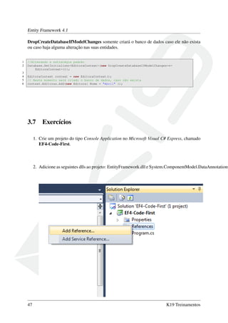 Entity Framework 4.1
DropCreateDatabaseIfModelChanges somente criará o banco de dados caso ele não exista
ou caso haja alguma alteração nas suas entidades.
1 //Alterando a estratégia padrão
2 Database.SetInitializer<EditoraContext>(new DropCreateDatabaseIfModelChanges<←
EditoraContext>());
3
4 EditoraContext context = new EditoraContext();
5 // Neste momento será criado o banco de dados, caso não exista
6 context.Editoras.Add(new Editora{ Nome = "Abril" });
3.7 Exercícios
1. Crie um projeto do tipo Console Application no Microsoft Visual C# Express, chamado
EF4-Code-First.
2. Adicione as seguintes dlls ao projeto: EntityFramework.dll e System.ComponentModel.DataAnnotations
47 K19 Treinamentos
 