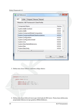 Entity Framework 4.1
3. Deﬁna uma classe Editora conforme código abaixo:
1
2 namespace EF4_Code_First
3 {
4 public class Editora
5 {
6 public int Id { get; set; }
7 public string Nome { get; set; }
8 public string Email { get; set; }
9
10 }
11 }
4. Deﬁna uma classe EditoraContext que é derivada de DbContext. Nesta classe deﬁna uma
propriedade Editoras do tipo genérico DbSet<Editora>.
49 K19 Treinamentos
 