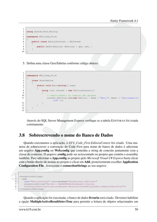 Entity Framework 4.1
1
2 using System.Data.Entity;
3
4 namespace EF4_Code_First
5 {
6 public class EditoraContext : DbContext
7 {
8 public DbSet<Editora> Editoras { get; set; }
9 }
10 }
5. Deﬁna uma classe GeraTabelas conforme código abaixo:
1
2 namespace EF4_Code_First
3 {
4 class GeraTabelas
5 {
6 static void Main(string[] args)
7 {
8 using (var context = new EditoraContext())
9 {
10 // Neste momento as tabelas são geradas
11 context.Editoras.Add(new Editora { Nome = "Abril", Email = "abril@email←
.com" });
12 }
13 }
14 }
15 }
Através do SQL Server Management Express veriﬁque se a tabela EDITORAS foi criada
corretamente.
3.8 Sobrescrevendo o nome do Banco de Dados
Quando executamos a aplicação, o EF4_Code_First.EditoraContext foi criado. Uma ma-
neira de sobrescrever a convenção do Code First para nome de banco de dados é adicionar
um arquivo App.conﬁg ou Web.conﬁg que contenha a string de conexão juntamente com a
classe do contexto. O arquivo .conﬁg pode ser acrescentado no projeto que contém o assembly
também. Para adicionar o App.conﬁg ao projeto pelo Microsoft Visual C# Express basta clicar
com o botão direito do mouse no projeto e clicar em Add, posteriormente escolher Application
Conﬁguration File. Acrescente o connectionStrings ao seu arquivo:
1
2 <connectionStrings>
3 <add
4 name="EditoraContext" providerName="System.Data.SqlClient"
5 connectionString="Server=.SQLEXPRESS;Database=livraria;
6 Trusted_Connection=true;Integrated Security=True;MultipleActiveResultSets=True"/>
7 </connectionStrings>
Quando a aplicação for executada, o banco de dados livraria será criado. Devemos habilitar
a opção MultipleActiveResultSets=True para permitir a leitura de objetos relacionados em
www.k19.com.br 50
 