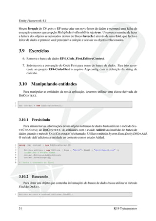 Entity Framework 4.1
blocos foreach do C#, pois o EF tenta criar um novo leitor de dados e ocorrerá uma falha de
execução a menos que a opção MultipleActiveResultSets seja true. Uma outra maneira de fazer
a leitura dos objetos relacionados dentro do bloco foreach é através de uma List, que fecha o
leitor de dados e permite você percorrer a coleção e acessar os objetos relacionados.
3.9 Exercícios
6. Remova o banco de dados EF4_Code_First.EditoraContext.
7. Sobrescreva a convenção do Code First para nome de banco de dados. Para isto acres-
cente ao projeto EF4-Code-First o arquivo App.conﬁg com a deﬁnição da string de
conexão.
3.10 Manipulando entidades
Para manipular as entidades da nossa aplicação, devemos utilizar uma classe derivada de
DBCONTEXT.
1
2 var context = new EditoraContext();
3.10.1 Persistindo
Para armazenar as informações de um objeto no banco de dados basta utilizar o método SA-
VECHANGES() do DBCONTEXT. As entidades com o estado Added são inseridas no banco de
dados quando o método SAVECHANGES() é chamado. Utilize o método System.Data.Entity.DbSet.Add.
O método Add adiciona a entidade ao contexto com o estado Added.
1 using (var context = new EditoraContext())
2 {
3 Editora editora = new Editora { Nome = "Abril", Email = "abril@email.com" };
4 //Adiciona o estado Added
5 context.Editoras.Add(editora);
6 context.SaveChanges();
7
8 }//fecha o contexto ao final
3.10.2 Buscando
Para obter um objeto que contenha informações do banco de dados basta utilizar o método
Find do DBSET.
1 Editora editora = context.Editoras.Find(1);
51 K19 Treinamentos
 