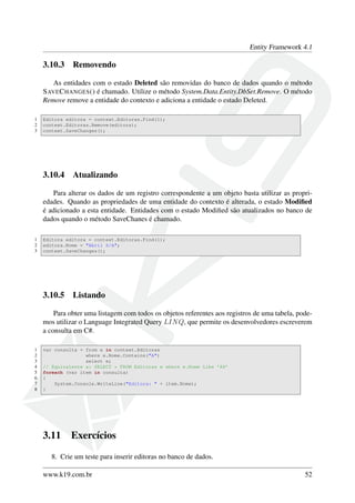 Entity Framework 4.1
3.10.3 Removendo
As entidades com o estado Deleted são removidas do banco de dados quando o método
SAVECHANGES() é chamado. Utilize o método System.Data.Entity.DbSet.Remove. O método
Remove remove a entidade do contexto e adiciona a entidade o estado Deleted.
1 Editora editora = context.Editoras.Find(1);
2 context.Editoras.Remove(editora);
3 context.SaveChanges();
3.10.4 Atualizando
Para alterar os dados de um registro correspondente a um objeto basta utilizar as propri-
edades. Quando as propriedades de uma entidade do contexto é alterada, o estado Modiﬁed
é adicionado a esta entidade. Entidades com o estado Modiﬁed são atualizados no banco de
dados quando o método SaveChanes é chamado.
1 Editora editora = context.Editoras.Find(1);
2 editora.Nome = "Abril S/A";
3 context.SaveChanges();
3.10.5 Listando
Para obter uma listagem com todos os objetos referentes aos registros de uma tabela, pode-
mos utilizar o Language Integrated Query LINQ, que permite os desenvolvedores escreverem
a consulta em C#.
1 var consulta = from e in context.Editoras
2 where e.Nome.Contains("A")
3 select e;
4 // Equivalente a: SELECT * FROM Editoras e where e.Nome Like ’A%’
5 foreach (var item in consulta)
6 {
7 System.Console.WriteLine("Editora: " + item.Nome);
8 }
3.11 Exercícios
8. Crie um teste para inserir editoras no banco de dados.
www.k19.com.br 52
 