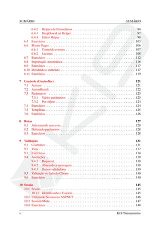 SUMÁRIO SUMÁRIO
6.4.2 Helpers de Formulários . . . . . . . . . . . . . . . . . . . . . . . . . . 94
6.4.3 DropDownList Helper . . . . . . . . . . . . . . . . . . . . . . . . . . 97
6.4.4 Editor Helper . . . . . . . . . . . . . . . . . . . . . . . . . . . . . . . 98
6.5 Exercícios . . . . . . . . . . . . . . . . . . . . . . . . . . . . . . . . . . . . . 103
6.6 Master Pages . . . . . . . . . . . . . . . . . . . . . . . . . . . . . . . . . . . 106
6.6.1 Conteúdo comum . . . . . . . . . . . . . . . . . . . . . . . . . . . . . 107
6.6.2 Lacunas . . . . . . . . . . . . . . . . . . . . . . . . . . . . . . . . . . 108
6.7 Exercícios . . . . . . . . . . . . . . . . . . . . . . . . . . . . . . . . . . . . . 112
6.8 Importação Automática . . . . . . . . . . . . . . . . . . . . . . . . . . . . . . 116
6.9 Exercícios . . . . . . . . . . . . . . . . . . . . . . . . . . . . . . . . . . . . . 117
6.10 Dividindo o conteúdo . . . . . . . . . . . . . . . . . . . . . . . . . . . . . . . 117
6.11 Exercícios . . . . . . . . . . . . . . . . . . . . . . . . . . . . . . . . . . . . . 119
7 Controle (Controller) 121
7.1 Actions . . . . . . . . . . . . . . . . . . . . . . . . . . . . . . . . . . . . . . 121
7.2 ActionResult . . . . . . . . . . . . . . . . . . . . . . . . . . . . . . . . . . . 122
7.3 Parâmetros . . . . . . . . . . . . . . . . . . . . . . . . . . . . . . . . . . . . 123
7.3.1 Vários parâmetros . . . . . . . . . . . . . . . . . . . . . . . . . . . . 123
7.3.2 Por objeto . . . . . . . . . . . . . . . . . . . . . . . . . . . . . . . . . 124
7.4 Exercícios . . . . . . . . . . . . . . . . . . . . . . . . . . . . . . . . . . . . . 124
7.5 TempData . . . . . . . . . . . . . . . . . . . . . . . . . . . . . . . . . . . . . 125
7.6 Exercícios . . . . . . . . . . . . . . . . . . . . . . . . . . . . . . . . . . . . . 126
8 Rotas 127
8.1 Adicionando uma rota . . . . . . . . . . . . . . . . . . . . . . . . . . . . . . . 128
8.2 Deﬁnindo parâmetros . . . . . . . . . . . . . . . . . . . . . . . . . . . . . . . 128
8.3 Exercícios . . . . . . . . . . . . . . . . . . . . . . . . . . . . . . . . . . . . . 128
9 Validação 131
9.1 Controller . . . . . . . . . . . . . . . . . . . . . . . . . . . . . . . . . . . . . 131
9.2 View . . . . . . . . . . . . . . . . . . . . . . . . . . . . . . . . . . . . . . . . 132
9.3 Exercícios . . . . . . . . . . . . . . . . . . . . . . . . . . . . . . . . . . . . . 134
9.4 Anotações . . . . . . . . . . . . . . . . . . . . . . . . . . . . . . . . . . . . . 138
9.4.1 Required . . . . . . . . . . . . . . . . . . . . . . . . . . . . . . . . . 138
9.4.2 Alterando a mensagem . . . . . . . . . . . . . . . . . . . . . . . . . . 139
9.4.3 Outros validadores . . . . . . . . . . . . . . . . . . . . . . . . . . . . 139
9.5 Validação no lado do Cliente . . . . . . . . . . . . . . . . . . . . . . . . . . . 140
9.6 Exercícios . . . . . . . . . . . . . . . . . . . . . . . . . . . . . . . . . . . . . 140
10 Sessão 145
10.1 Sessão . . . . . . . . . . . . . . . . . . . . . . . . . . . . . . . . . . . . . . . 145
10.1.1 Identiﬁcando o Usuário . . . . . . . . . . . . . . . . . . . . . . . . . . 145
10.2 Utilizando Session no ASP.NET . . . . . . . . . . . . . . . . . . . . . . . . . 146
10.3 Session Mode . . . . . . . . . . . . . . . . . . . . . . . . . . . . . . . . . . . 147
10.4 Exercícios . . . . . . . . . . . . . . . . . . . . . . . . . . . . . . . . . . . . . 148
v K19 Treinamentos
 