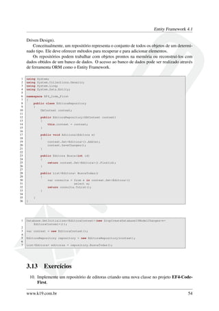 Entity Framework 4.1
Driven Design).
Conceitualmente, um repositório representa o conjunto de todos os objetos de um determi-
nado tipo. Ele deve oferecer métodos para recuperar e para adicionar elementos.
Os repositórios podem trabalhar com objetos prontos na memória ou reconstruí-los com
dados obtidos de um banco de dados. O acesso ao banco de dados pode ser realizado através
de ferramenta ORM como o Entity Framework.
1 using System;
2 using System.Collections.Generic;
3 using System.Linq;
4 using System.Data.Entity;
5
6 namespace EF4_Code_First
7 {
8 public class EditoraRepository
9 {
10 DbContext context;
11
12 public EditoraRepository(DbContext context)
13 {
14 this.context = context;
15 }
16
17 public void Adiciona(Editora e)
18 {
19 context.Set<Editora>().Add(e);
20 context.SaveChanges();
21 }
22
23 public Editora Busca(int id)
24 {
25 return context.Set<Editora>().Find(id);
26 }
27
28 public List<Editora> BuscaTodas()
29 {
30 var consulta = from e in context.Set<Editora>()
31 select e;
32 return consulta.ToList();
33 }
34
35 }
36 }
1 Database.SetInitializer<EditoraContext>(new DropCreateDatabaseIfModelChanges<←
EditoraContext>());
2
3 var context = new EditoraContext();
4
5 EditoraRepository repository = new EditoraRepository(context);
6
7 List<Editora> editoras = repository.BuscaTodas();
3.13 Exercícios
10. Implemente um repositório de editoras criando uma nova classe no projeto EF4-Code-
First.
www.k19.com.br 54
 