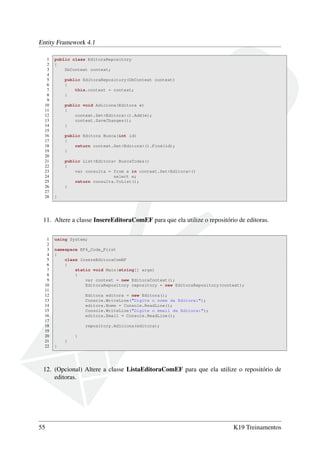 Entity Framework 4.1
1 public class EditoraRepository
2 {
3 DbContext context;
4
5 public EditoraRepository(DbContext context)
6 {
7 this.context = context;
8 }
9
10 public void Adiciona(Editora e)
11 {
12 context.Set<Editora>().Add(e);
13 context.SaveChanges();
14 }
15
16 public Editora Busca(int id)
17 {
18 return context.Set<Editora>().Find(id);
19 }
20
21 public List<Editora> BuscaTodas()
22 {
23 var consulta = from e in context.Set<Editora>()
24 select e;
25 return consulta.ToList();
26 }
27
28 }
11. Altere a classe InsereEditoraComEF para que ela utilize o repositório de editoras.
1 using System;
2
3 namespace EF4_Code_First
4 {
5 class InsereEditoraComEF
6 {
7 static void Main(string[] args)
8 {
9 var context = new EditoraContext();
10 EditoraRepository repository = new EditoraRepository(context);
11
12 Editora editora = new Editora();
13 Console.WriteLine("Digite o nome da Editora:");
14 editora.Nome = Console.ReadLine();
15 Console.WriteLine("Digite o email da Editora:");
16 editora.Email = Console.ReadLine();
17
18 repository.Adiciona(editora);
19
20 }
21 }
22 }
12. (Opcional) Altere a classe ListaEditoraComEF para que ela utilize o repositório de
editoras.
55 K19 Treinamentos
 