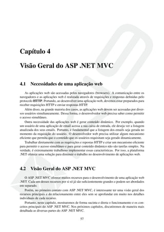 Capítulo 4
Visão Geral do ASP .NET MVC
4.1 Necessidades de uma aplicação web
As aplicações web são acessadas pelos navegadores (browsers). A comunicação entre os
navegadores e as aplicações web é realizada através de requisições e respostas deﬁnidas pelo
protocolo HTTP. Portando, ao desenvolver uma aplicação web, devemos estar preparados para
receber requisições HTTP e enviar respostas HTTP.
Além disso, na grande maioria dos casos, as aplicações web devem ser acessadas por diver-
sos usuários simultaneamente. Dessa forma, o desenvolvedor web precisa saber como permitir
o acesso simultâneo.
Outra necessidade das aplicações web é gerar conteúdo dinâmico. Por exemplo, quando
um usuário de uma aplicação de email acessa a sua caixa de entrada, ele deseja ver a listagem
atualizada dos seus emails. Portanto, é fundamental que a listagem dos emails seja gerada no
momento da requisição do usuário. O desenvolvedor web precisa utilizar algum mecanismo
eﬁciente que permita que o conteúdo que os usuários requisitam seja gerado dinamicamente.
Trabalhar diretamente com as requisições e repostas HTTP e criar um mecanismo eﬁciente
para permitir o acesso simultâneo e para gerar conteúdo dinâmico não são tarefas simples. Na
verdade, é extremamente trabalhoso implementar essas características. Por isso, a plataforma
.NET oferece uma solução para diminuir o trabalho no desenvolvimento de aplicações web.
4.2 Visão Geral do ASP .NET MVC
O ASP .NET MVC oferece muitos recursos para o desenvolvimento de uma aplicação web
.NET. Cada um desses recursos por si só já são suﬁcientemente grandes e podem ser abordados
em separado.
Porém, no primeiro contato com ASP .NET MVC, é interessante ter uma visão geral dos
recursos principais e do relacionamento entre eles sem se aprofundar em muito nos detalhes
individuais de cada recurso.
Portanto, neste capítulo, mostraremos de forma sucinta e direta o funcionamento e os con-
ceitos principais do ASP .NET MVC. Nos próximos capítulos, discutiremos de maneira mais
detalhada as diversas partes do ASP .NET MVC.
57
 