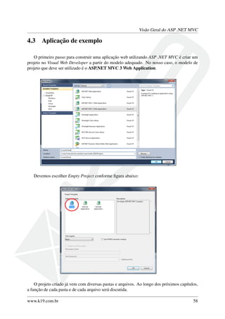 Visão Geral do ASP .NET MVC
4.3 Aplicação de exemplo
O primeiro passo para construir uma aplicação web utilizando ASP .NET MVC é criar um
projeto no Visual Web Developer a partir do modelo adequado. No nosso caso, o modelo de
projeto que deve ser utilizado é o ASP.NET MVC 3 Web Application.
Devemos escolher Empty Project conforme ﬁgura abaixo:
O projeto criado já vem com diversas pastas e arquivos. Ao longo dos próximos capítulos,
a função de cada pasta e de cada arquivo será discutida.
www.k19.com.br 58
 