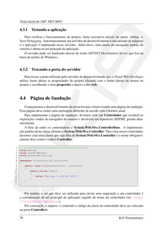 Visão Geral do ASP .NET MVC
4.3.1 Testando a aplicação
Para veriﬁcar o funcionamento do projeto, basta executá-lo através do menu: Debug ->
Start Debugging. Automaticamente um servidor de desenvolvimento é inicializado na máquina
e a aplicação é implantada nesse servidor. Além disso, uma janela do navegador padrão do
sistema é aberta na url principal da aplicação.
O servidor pode ser ﬁnalizado através do ícone ASP.NET Development Server que ﬁca na
barra de tarefas do Windows.
4.3.2 Trocando a porta do servidor
Para trocar a porta utilizada pelo servidor de desenvolvimento que o Visual Web Developer
utiliza, basta alterar as propriedades do projeto clicando com o botão direito do mouse no
projeto e escolhendo o item properties e depois a aba web.
4.4 Página de Saudação
Começaremos o desenvolvimento da nossa livraria virtual criando uma página de saudação.
Essa página deve conter uma mensagem diferente de acordo com o horário atual.
Para implementar a página de saudação, devemos criar um Controlador que receberá as
requisições vindas do navegador do usuário e devolverá um hipertexto XHTML gerado dina-
micamente.
A base de todos os controladores é System.Web.Mvc.ControllerBase. A implementa-
ção padrão desta classe abstrata é System.Web.Mvc.Controller. Para criar nosso controlador,
devemos criar uma classe que seja ﬁlha de System.Web.Mvc.Controller e o nome obrigatori-
amente deve conter o suﬁxo Controller.
1 // LivrariaVirtual/Controllers/SaudacaoController.cs
2 using System;
3 using System.Web.Mvc;
4 using System.Web.Routing;
5
6 namespace LivrariaVirtual.Controllers
7 {
8 public class SaudacaoController : Controller
9 {
10 public string Index()
11 {
12 return "Welcome to ASP.NET MVC!";
13 }
14 }
15 }
Por padrão, a url que deve ser utilizada para enviar uma requisição a um controlador é
a concatenação da url principal da aplicação seguido do nome do controlador (ex: http:
//localhost/Saudacao).
Por convenção, o arquivo cs contendo o código da classe do controlador deve ser colocado
na pasta Controllers.
59 K19 Treinamentos
 