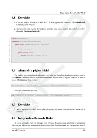 Visão Geral do ASP .NET MVC
4.5 Exercícios
1. Crie um projeto do tipo ASP.NET MVC 3 Web Application chamado LivrariaVirtual.
Crie um Empty Project.
2. Implemente uma página de saudação criando uma classe dentro da pasta Controllers
chamada SaudacaoController.
1 using System.Web.Mvc;
2
3 namespace LivrariaVirtual.Controllers
4 {
5 public class SaudacaoController : Controller
6 {
7 //
8 // GET: /Saudacao/
9
10 public string Index()
11 {
12 return "Welcome to ASP.NET MVC!";
13 }
14
15 }
16 }
4.6 Alterando a página inicial
Por padrão, as requisições direcionadas a url principal da aplicação são enviadas ao contro-
lador Home. Podemos alterar esse comportamento, modiﬁcando o arquivo de rotas da aplica-
ção, o Global.asax. Este código:
1 new { controller = "Home", action = "Index", id = UrlParameter.Optional }
Deve ser substituído por este:
1 new { controller = "Saudacao", action = "Index", id = UrlParameter.Optional }
4.7 Exercícios
3. Altere a página inicial da nossa aplicação para a página de saudação criada no exercício
anterior.
4.8 Integrando o Banco de Dados
A nossa aplicação web vai interagir com o banco de dados para recuperar ou armazenar
informação. Vimos que a comunicação com uma base de dados pode ser encapsulada através
www.k19.com.br 60
 
