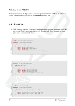 Visão Geral do ASP .NET MVC
do padrão Repository. Os Repository’s e as classes que representam as entidades do sistema da
livraria virtual devem ser colocadas na pasta Models do projeto web.
4.9 Exercícios
4. Copie as classes Repository e as classes de entidades implementadas no capítulo ADO.NET
para a pasta Models da nossa aplicação web. Coloque cada classe separada em um ar-
quivo com o mesmo nome da classe.
1
2 using System.Collections.Generic;
3
4 namespace LivrariaVirtual.Models
5 {
6 public class Editora
7 {
8 public int Id { get; set; }
9 public string Nome { get; set; }
10 public string Email { get; set; }
11 public virtual ICollection<Livro> Livros { get; set; }
12 }
13 }
1
2 namespace LivrariaVirtual.Models
3 {
4 public class Livro
5 {
6 public int Id { get; set; }
7 public string Titulo { get; set; }
8 public decimal Preco { get; set; }
9 public int EditoraId { get; set; }
10 public virtual Editora Editora { get; set; }
11 }
12 }
1
2 using System.Data.Entity;
3
4 namespace LivrariaVirtual.Models
5 {
6 public class LivrariaVirtualContext : DbContext
7 {
8 public DbSet<Editora> Editoras { get; set; }
9 public DbSet<Livro> Livros { get; set; }
10 }
11 }
61 K19 Treinamentos
 