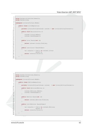 Visão Geral do ASP .NET MVC
1
2 using System.Collections.Generic;
3 using System.Linq;
4
5 namespace LivrariaVirtual.Models
6 {
7 public class LivroRepository
8 {
9 private LivrariaVirtualContext context = new LivrariaVirtualContext();
10
11 public void Adiciona(Livro e)
12 {
13 context.Livros.Add(e);
14 context.SaveChanges();
15 }
16
17 public Livro Busca(int id)
18 {
19 return context.Livros.Find(id);
20 }
21
22 public List<Livro> BuscaTodas()
23 {
24 var consulta = from e in context.Livros
25 select e;
26 return consulta.ToList();
27 }
28 }
29 }
1
2 using System.Collections.Generic;
3 using System.Linq;
4
5 namespace LivrariaVirtual.Models
6 {
7 public class EditoraRepository
8 {
9 private LivrariaVirtualContext context = new LivrariaVirtualContext();
10
11 public void Adiciona(Editora e)
12 {
13 context.Editoras.Add(e);
14 context.SaveChanges();
15 }
16
17 public Editora Busca(int id)
18 {
19 return context.Editoras.Find(id);
20 }
21
22 public List<Editora> BuscaTodas()
23 {
24 var consulta = from e in context.Editoras
25 select e;
26 return consulta.ToList();
27 }
28 }
29 }
www.k19.com.br 62
 