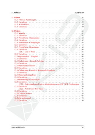 SUMÁRIO SUMÁRIO
11 Filtros 157
11.1 Filtro de Autenticação . . . . . . . . . . . . . . . . . . . . . . . . . . . . . . . 157
11.2 Exercícios . . . . . . . . . . . . . . . . . . . . . . . . . . . . . . . . . . . . . 159
11.3 Action Filters . . . . . . . . . . . . . . . . . . . . . . . . . . . . . . . . . . . 159
11.4 Exercícios . . . . . . . . . . . . . . . . . . . . . . . . . . . . . . . . . . . . . 160
12 Projeto 161
12.1 Modelo . . . . . . . . . . . . . . . . . . . . . . . . . . . . . . . . . . . . . . 161
12.2 Exercícios . . . . . . . . . . . . . . . . . . . . . . . . . . . . . . . . . . . . . 161
12.3 Persistência - Mapeamento . . . . . . . . . . . . . . . . . . . . . . . . . . . . 162
12.4 Exercícios . . . . . . . . . . . . . . . . . . . . . . . . . . . . . . . . . . . . . 162
12.5 Persistência - Conﬁguração . . . . . . . . . . . . . . . . . . . . . . . . . . . . 163
12.6 Exercícios . . . . . . . . . . . . . . . . . . . . . . . . . . . . . . . . . . . . . 163
12.7 Persistência - Repositórios . . . . . . . . . . . . . . . . . . . . . . . . . . . . 164
12.8 Exercícios . . . . . . . . . . . . . . . . . . . . . . . . . . . . . . . . . . . . . 164
12.8.1 Unit of Work . . . . . . . . . . . . . . . . . . . . . . . . . . . . . . . 166
12.9 Exercícios . . . . . . . . . . . . . . . . . . . . . . . . . . . . . . . . . . . . . 166
12.10Apresentação - Template . . . . . . . . . . . . . . . . . . . . . . . . . . . . . 168
12.11Exercícios . . . . . . . . . . . . . . . . . . . . . . . . . . . . . . . . . . . . . 168
12.12Cadastrando e Listando Seleções . . . . . . . . . . . . . . . . . . . . . . . . . 170
12.13Exercícios . . . . . . . . . . . . . . . . . . . . . . . . . . . . . . . . . . . . . 170
12.14Removendo Seleções . . . . . . . . . . . . . . . . . . . . . . . . . . . . . . . 173
12.15Exercícios . . . . . . . . . . . . . . . . . . . . . . . . . . . . . . . . . . . . . 173
12.16Cadastrando, Listando e Removendo Jogadores . . . . . . . . . . . . . . . . . 175
12.17Exercícios . . . . . . . . . . . . . . . . . . . . . . . . . . . . . . . . . . . . . 175
12.18Removendo Jogadores . . . . . . . . . . . . . . . . . . . . . . . . . . . . . . 178
12.19Exercícios . . . . . . . . . . . . . . . . . . . . . . . . . . . . . . . . . . . . . 178
12.20Membership e Autorização . . . . . . . . . . . . . . . . . . . . . . . . . . . . 181
12.21Exercícios . . . . . . . . . . . . . . . . . . . . . . . . . . . . . . . . . . . . . 181
12.21.1 Adicionando um Usuário Administrador com ASP .NET Conﬁguration 189
12.22Exercícios . . . . . . . . . . . . . . . . . . . . . . . . . . . . . . . . . . . . . 189
12.22.1 Autorização Role-based . . . . . . . . . . . . . . . . . . . . . . . . . 191
12.23Exercícios . . . . . . . . . . . . . . . . . . . . . . . . . . . . . . . . . . . . . 191
12.24Controle de Erro . . . . . . . . . . . . . . . . . . . . . . . . . . . . . . . . . 193
12.25Exercícios . . . . . . . . . . . . . . . . . . . . . . . . . . . . . . . . . . . . . 193
12.26Enviando email . . . . . . . . . . . . . . . . . . . . . . . . . . . . . . . . . . 194
12.27Exercícios . . . . . . . . . . . . . . . . . . . . . . . . . . . . . . . . . . . . . 194
www.k19.com.br vi
 
