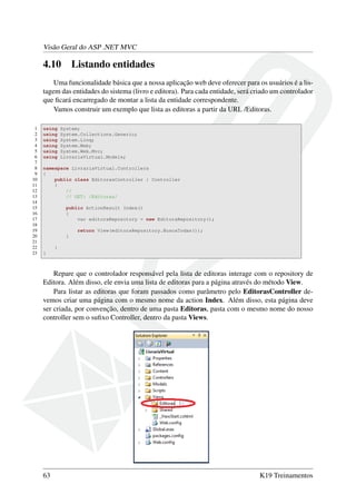 Visão Geral do ASP .NET MVC
4.10 Listando entidades
Uma funcionalidade básica que a nossa aplicação web deve oferecer para os usuários é a lis-
tagem das entidades do sistema (livro e editora). Para cada entidade, será criado um controlador
que ﬁcará encarregado de montar a lista da entidade correspondente.
Vamos construir um exemplo que lista as editoras a partir da URL /Editoras.
1 using System;
2 using System.Collections.Generic;
3 using System.Linq;
4 using System.Web;
5 using System.Web.Mvc;
6 using LivrariaVirtual.Models;
7
8 namespace LivrariaVirtual.Controllers
9 {
10 public class EditorasController : Controller
11 {
12 //
13 // GET: /Editoras/
14
15 public ActionResult Index()
16 {
17 var editoraRepository = new EditoraRepository();
18
19 return View(editoraRepository.BuscaTodas());
20 }
21
22 }
23 }
Repare que o controlador responsável pela lista de editoras interage com o repository de
Editora. Além disso, ele envia uma lista de editoras para a página através do método View.
Para listar as editoras que foram passados como parâmetro pelo EditorasController de-
vemos criar uma página com o mesmo nome da action Index. Além disso, esta página deve
ser criada, por convenção, dentro de uma pasta Editoras, pasta com o mesmo nome do nosso
controller sem o suﬁxo Controller, dentro da pasta Views.
63 K19 Treinamentos
 