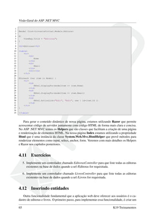 Visão Geral do ASP .NET MVC
1
2 @model IList<LivrariaVirtual.Models.Editora>
3
4 @{
5 ViewBag.Title = "Editoras";
6 }
7
8 <h2>Editoras</h2>
9
10 <table>
11 <tr>
12 <th>
13 Nome
14 </th>
15 <th>
16 Email
17 </th>
18 <th></th>
19 </tr>
20
21 @foreach (var item in Model) {
22 <tr>
23 <td>
24 @Html.DisplayFor(modelItem => item.Nome)
25 </td>
26 <td>
27 @Html.DisplayFor(modelItem => item.Email)
28 </td>
29 <td>
30 @Html.ActionLink("Edit", "Edit", new { id=item.Id })
31 </td>
32 </tr>
33 }
34
35 </table>
Para gerar o conteúdo dinâmico de nossa página, estamos utilizando Razor que permite
acrescentar código de servidor juntamente com código HTML de forma mais clara e concisa.
No ASP .NET MVC temos os Helpers que são classes que facilitam a criação de uma página
e renderização de elementos HTML. Na nossa página Index estamos utilizando a propriedade
Html que é uma instância da classe System.Web.Mvc.HtmlHelper que provê métodos para
renderizar elementos como input, select, anchor, form. Veremos com mais detalhes os Helpers
e Razor nos capítulos posteriores.
4.11 Exercícios
5. Implemente um controlador chamado EditorasController para que liste todas as editoras
existentes na base de dados quando a url /Editoras for requisitada.
6. Implemente um controlador chamado LivrosController para que liste todas as editoras
existentes na base de dados quando a url /Livros for requisitada.
4.12 Inserindo entidades
Outra funcionalidade fundamental que a aplicação web deve oferecer aos usuários é o ca-
dastro de editoras e livros. O primeiro passo, para implementar essa funcionalidade, é criar um
65 K19 Treinamentos
 