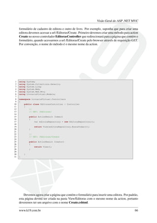Visão Geral do ASP .NET MVC
formulário de cadastro de editora e outro de livro. Por exemplo, suponha que para criar uma
editora devemos acessar a url /Editoras/Create. Primeiro devemos criar uma método para action
Create no nosso controlador EditorasController que redirecionará para a página que contém o
formulário, quando acessarmos a url /Editoras/Create pelo browser através de requisição GET.
Por convenção, o nome do método é o mesmo nome da action.
1 using System;
2 using System.Collections.Generic;
3 using System.Linq;
4 using System.Web;
5 using System.Web.Mvc;
6 using LivrariaVirtual.Models;
7
8 namespace LivrariaVirtual.Controllers
9 {
10 public class EditorasController : Controller
11 {
12 //
13 // GET: /Editoras/
14
15 public ActionResult Index()
16 {
17 var editoraRepository = new EditoraRepository();
18
19 return View(editoraRepository.BuscaTodas());
20 }
21
22 //
23 // GET: /Editoras/Create
24
25 public ActionResult Create()
26 {
27 return View();
28 }
29
30 }
31 }
Devemos agora criar a página que contém o formulário para inserir uma editora. Por padrão,
esta página deverá ser criada na pasta View/Editoras com o mesmo nome da action, portanto
deveremos ter um arquivo com o nome Create.cshtml.
www.k19.com.br 66
 