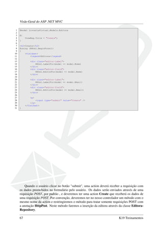 Visão Geral do ASP .NET MVC
1 @model LivrariaVirtual.Models.Editora
2
3 @{
4 ViewBag.Title = "Create";
5 }
6
7 <h2>Create</h2>
8 @using (@Html.BeginForm())
9 {
10 <fieldset>
11 <legend>Editora</legend>
12
13 <div class="editor-label">
14 @Html.LabelFor(model => model.Nome)
15 </div>
16 <div class="editor-field">
17 @Html.EditorFor(model => model.Nome)
18 </div>
19
20 <div class="editor-label">
21 @Html.LabelFor(model => model.Email)
22 </div>
23 <div class="editor-field">
24 @Html.EditorFor(model => model.Email)
25 </div>
26
27 <p>
28 <input type="submit" value="Create" />
29 </p>
30 </fieldset>
31 }
Quando o usuário clicar no botão "submit", uma action deverá receber a requisição com
os dados preenchidos no formulário pelo usuário. Os dados serão enviados através de uma
requisição POST, por padrão , e deveremos ter uma action Create que receberá os dados de
uma requisição POST. Por convenção, deveremos ter no nosso controlador um método com o
mesmo nome da action e restringiremos o método para tratar somente requisições POST com
a anotação HttpPost. Neste método faremos a inserção da editora através da classe Editora-
Repository.
67 K19 Treinamentos
 
