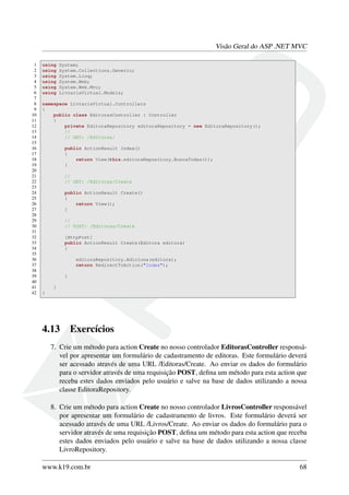Visão Geral do ASP .NET MVC
1 using System;
2 using System.Collections.Generic;
3 using System.Linq;
4 using System.Web;
5 using System.Web.Mvc;
6 using LivrariaVirtual.Models;
7
8 namespace LivrariaVirtual.Controllers
9 {
10 public class EditorasController : Controller
11 {
12 private EditoraRepository editoraRepository = new EditoraRepository();
13 //
14 // GET: /Editoras/
15
16 public ActionResult Index()
17 {
18 return View(this.editoraRepository.BuscaTodas());
19 }
20
21 //
22 // GET: /Editoras/Create
23
24 public ActionResult Create()
25 {
26 return View();
27 }
28
29 //
30 // POST: /Editoras/Create
31
32 [HttpPost]
33 public ActionResult Create(Editora editora)
34 {
35
36 editoraRepository.Adiciona(editora);
37 return RedirectToAction("Index");
38
39 }
40
41 }
42 }
4.13 Exercícios
7. Crie um método para action Create no nosso controlador EditorasController responsá-
vel por apresentar um formulário de cadastramento de editoras. Este formulário deverá
ser acessado através de uma URL /Editoras/Create. Ao enviar os dados do formulário
para o servidor através de uma requisição POST, deﬁna um método para esta action que
receba estes dados enviados pelo usuário e salve na base de dados utilizando a nossa
classe EditoraRepository.
8. Crie um método para action Create no nosso controlador LivrosController responsável
por apresentar um formulário de cadastramento de livros. Este formulário deverá ser
acessado através de uma URL /Livros/Create. Ao enviar os dados do formulário para o
servidor através de uma requisição POST, deﬁna um método para esta action que receba
estes dados enviados pelo usuário e salve na base de dados utilizando a nossa classe
LivroRepository.
www.k19.com.br 68
 