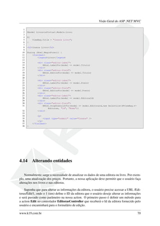Visão Geral do ASP .NET MVC
1
2 @model LivrariaVirtual.Models.Livro
3
4 @{
5 ViewBag.Title = "Insere Livro";
6 }
7
8 <h2>Insere Livro</h2>
9
10 @using (Html.BeginForm()) {
11 <fieldset>
12 <legend>Livro</legend>
13
14 <div class="editor-label">
15 @Html.LabelFor(model => model.Titulo)
16 </div>
17 <div class="editor-field">
18 @Html.EditorFor(model => model.Titulo)
19 </div>
20
21 <div class="editor-label">
22 @Html.LabelFor(model => model.Preco)
23 </div>
24 <div class="editor-field">
25 @Html.EditorFor(model => model.Preco)
26 </div>
27 <div class="editor-label">
28 @Html.LabelFor(model => model.EditoraId)
29 </div>
30 <div class="editor-field">
31 @Html.DropDownListFor(model => model.EditoraId,new SelectList(@ViewBag.←
Editoras, "Id", "Nome"))
32 </div>
33
34 <p>
35 <input type="submit" value="Create" />
36 </p>
37 </fieldset>
38 }
4.14 Alterando entidades
Normalmente surge a necessidade de atualizar os dados de uma editora ou livro. Por exem-
plo, uma atualização dos preços. Portanto, a nossa aplicação deve permitir que o usuário faça
alterações nos livros e nas editoras.
Suponha que para alterar as informações da editora, o usuário precise acessar a URL /Edi-
toras/Edit/1, onde o 1 (um) deﬁne o ID da editora que o usuário deseje alterar as informações
e será passado como parâmetro na nossa action. O primeiro passo é deﬁnir um método para
a action Edit no controlador EditorasController que receberá o Id da editora fornecido pelo
usuário e encaminhará para o formulário de edição.
www.k19.com.br 70
 