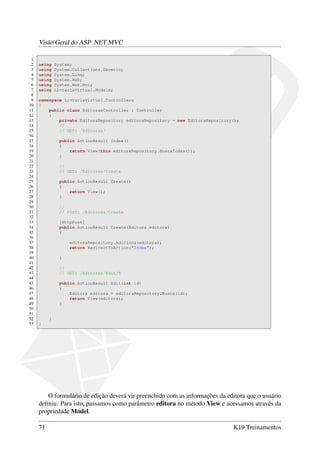 Visão Geral do ASP .NET MVC
1
2 using System;
3 using System.Collections.Generic;
4 using System.Linq;
5 using System.Web;
6 using System.Web.Mvc;
7 using LivrariaVirtual.Models;
8
9 namespace LivrariaVirtual.Controllers
10 {
11 public class EditorasController : Controller
12 {
13 private EditoraRepository editoraRepository = new EditoraRepository();
14 //
15 // GET: /Editoras/
16
17 public ActionResult Index()
18 {
19 return View(this.editoraRepository.BuscaTodas());
20 }
21
22 //
23 // GET: /Editoras/Create
24
25 public ActionResult Create()
26 {
27 return View();
28 }
29
30 //
31 // POST: /Editoras/Create
32
33 [HttpPost]
34 public ActionResult Create(Editora editora)
35 {
36
37 editoraRepository.Adiciona(editora);
38 return RedirectToAction("Index");
39
40 }
41
42 //
43 // GET: /Editoras/Edit/5
44
45 public ActionResult Edit(int id)
46 {
47 Editora editora = editoraRepository.Busca(id);
48 return View(editora);
49 }
50
51
52 }
53 }
O formulário de edição deverá vir preenchido com as informações da editora que o usuário
deﬁniu. Para isto, passamos como parâmetro editora no método View e acessamos através da
propriedade Model.
71 K19 Treinamentos
 
