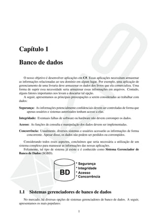 Capítulo 1
Banco de dados
O nosso objetivo é desenvolver aplicações em C#. Essas aplicações necessitam armazenar
as informações relacionadas ao seu domínio em algum lugar. Por exemplo, uma aplicação de
gerenciamento de uma livraria deve armazenar os dados dos livros que ela comercializa. Uma
forma de suprir essa necessidade seria armazenar essas informações em arquivos. Contudo,
alguns fatores importantes nos levam a descartar tal opção.
A seguir, apresentamos as principais preocupações a serem consideradas ao trabalhar com
dados:
Segurança: As informações potencialmente conﬁdenciais devem ser controladas de forma que
apenas usuários e sistemas autorizados tenham acesso a elas.
Integridade: Eventuais falhas de software ou hardware não devem corromper os dados.
Acesso: As funções de consulta e manipulação dos dados devem ser implementadas.
Concorrência: Usualmente, diversos sistemas e usuários acessarão as informações de forma
concorrente. Apesar disso, os dados não podem ser perdidos ou corrompidos.
Considerando todos esses aspectos, concluímos que seria necessária a utilização de um
sistema complexo para manusear as informações das nossas aplicações.
Felizmente, tal tipo de sistema já existe e é conhecido como Sistema Gerenciador de
Banco de Dados (SGBD).
1.1 Sistemas gerenciadores de banco de dados
No mercado, há diversas opções de sistemas gerenciadores de banco de dados. A seguir,
apresentamos os mais populares:
1
 
